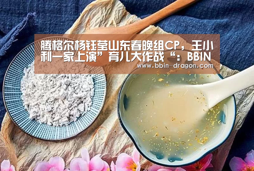 腾格尔杨钰莹山东春晚组CP,王小利一家上演”育儿大作战“:BBIN电竞