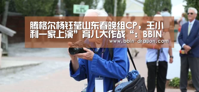腾格尔杨钰莹山东春晚组CP,王小利一家上演”育儿大作战“:BBIN电竞(图4) BBIN足球