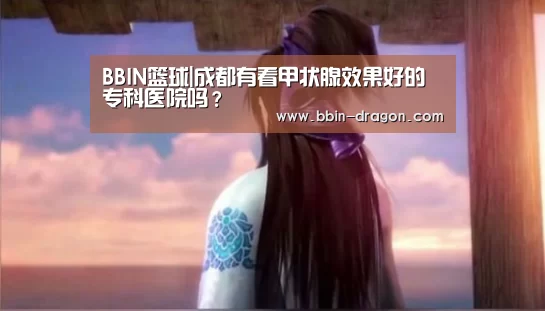 BBIN篮球|成都有看甲状腺效果好的专科医院吗?(图3) BBIN篮球